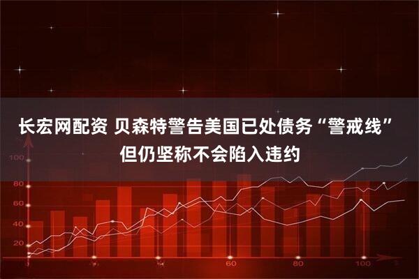 长宏网配资 贝森特警告美国已处债务“警戒线” 但仍坚称不会陷入违约