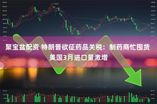 聚宝盆配资 特朗普欲征药品关税：制药商忙囤货 美国3月进口量激增