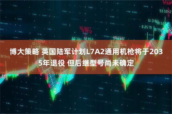 博大策略 英国陆军计划L7A2通用机枪将于2035年退役 但后继型号尚未确定
