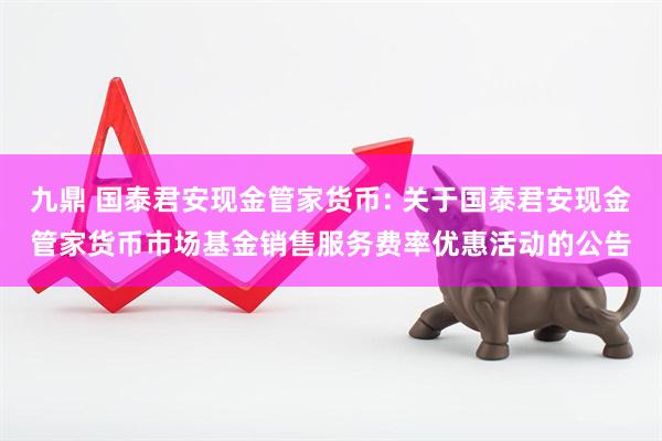 九鼎 国泰君安现金管家货币: 关于国泰君安现金管家货币市场基金销售服务费率优惠活动的公告