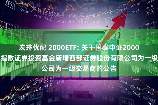 宏琳优配 2000ETF: 关于国泰中证2000交易型开放式指数证券投资基金新增西部证券股份有限公司为一级交易商的公告