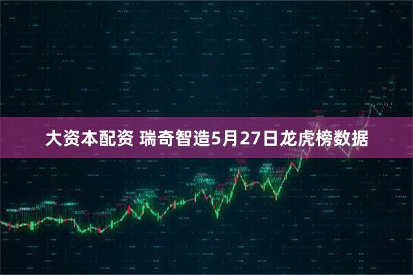 大资本配资 瑞奇智造5月27日龙虎榜数据