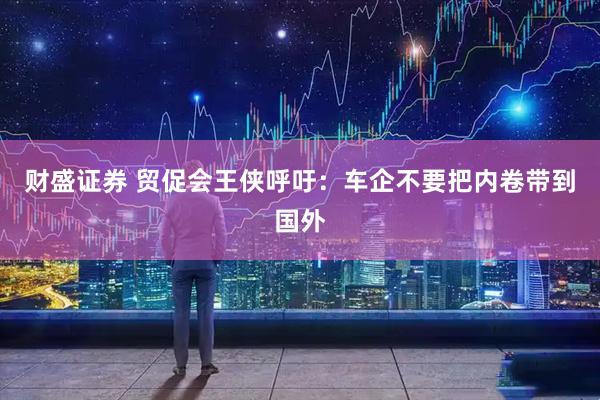 财盛证券 贸促会王侠呼吁：车企不要把内卷带到国外