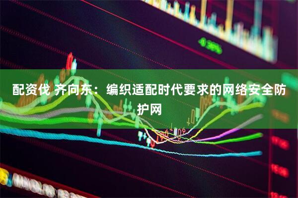 配资伐 齐向东：编织适配时代要求的网络安全防护网