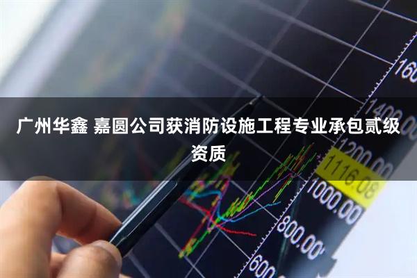 广州华鑫 嘉圆公司获消防设施工程专业承包贰级资质