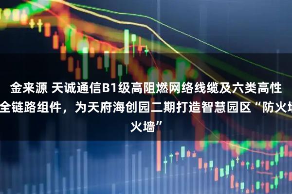 金来源 天诚通信B1级高阻燃网络线缆及六类高性能全链路组件，为天府海创园二期打造智慧园区“防火墙”