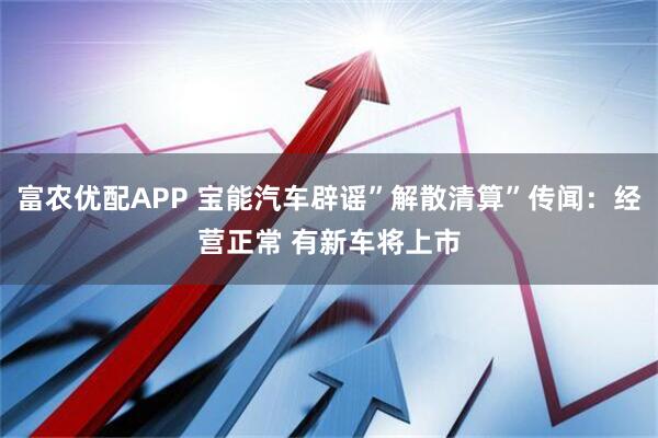 富农优配APP 宝能汽车辟谣”解散清算”传闻：经营正常 有新车将上市