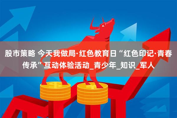 股市策略 今天我做局·红色教育日“红色印记·青春传承”互动体验活动_青少年_知识_军人