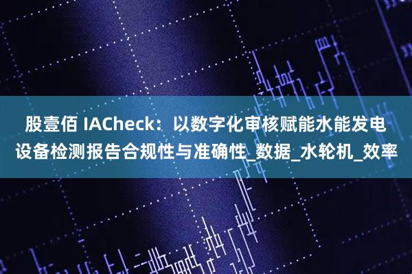 股壹佰 IACheck：以数字化审核赋能水能发电设备检测报告合规性与准确性_数据_水轮机_效率