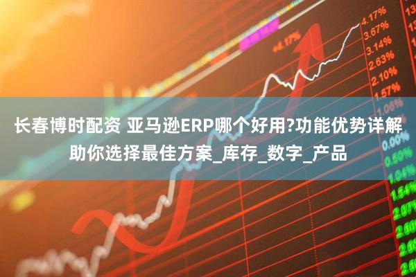 长春博时配资 亚马逊ERP哪个好用?功能优势详解助你选择最佳方案_库存_数字_产品