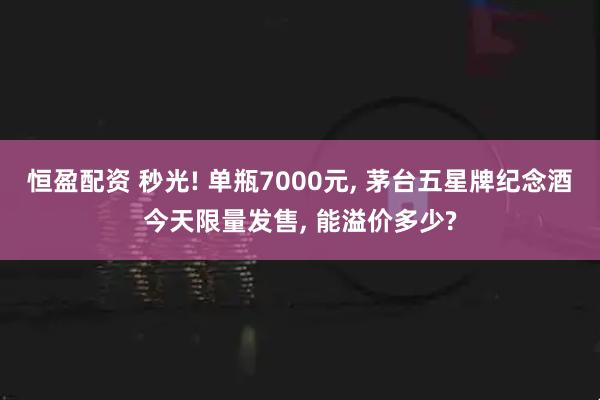 恒盈配资 秒光! 单瓶7000元, 茅台五星牌纪念酒今天限量发售, 能溢价多少?