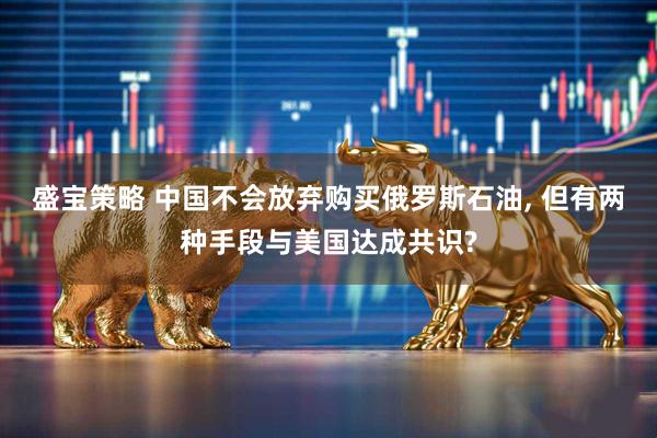 盛宝策略 中国不会放弃购买俄罗斯石油, 但有两种手段与美国达成共识?