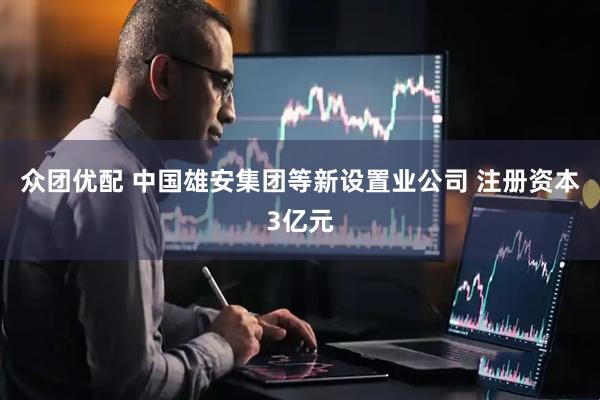 众团优配 中国雄安集团等新设置业公司 注册资本3亿元