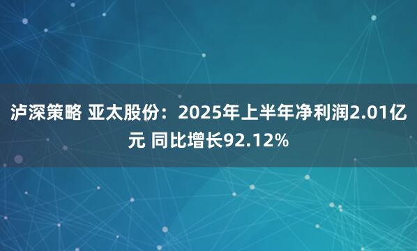 泸深策略 亚太股份：2025年上半年净利润2.01亿元 同比增长92.12%