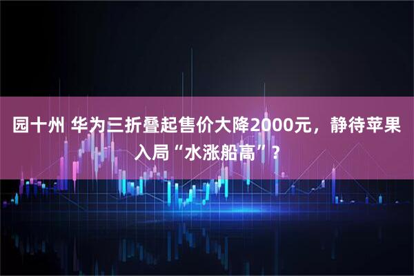 园十州 华为三折叠起售价大降2000元，静待苹果入局“水涨船高”？