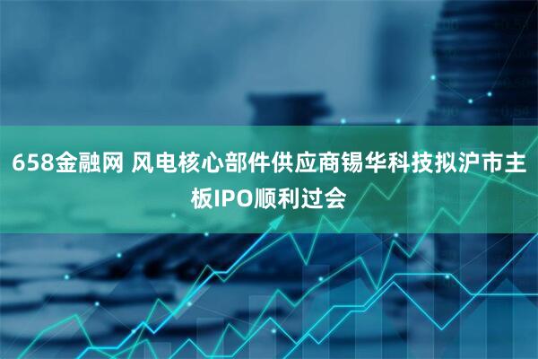 658金融网 风电核心部件供应商锡华科技拟沪市主板IPO顺利过会