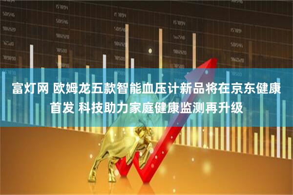 富灯网 欧姆龙五款智能血压计新品将在京东健康首发 科技助力家庭健康监测再升级