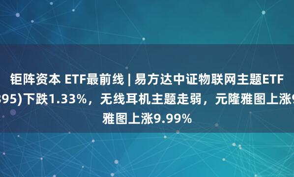 钜阵资本 ETF最前线 | 易方达中证物联网主题ETF(159895)下跌1.33%，无线耳机主题走弱，元隆雅图上涨9.99%