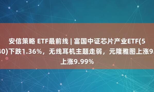 安信策略 ETF最前线 | 富国中证芯片产业ETF(516640)下跌1.36%，无线耳机主题走弱，元隆雅图上涨9.99%