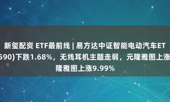 新玺配资 ETF最前线 | 易方达中证智能电动汽车ETF(516590)下跌1.68%，无线耳机主题走弱，元隆雅图上涨9.99%