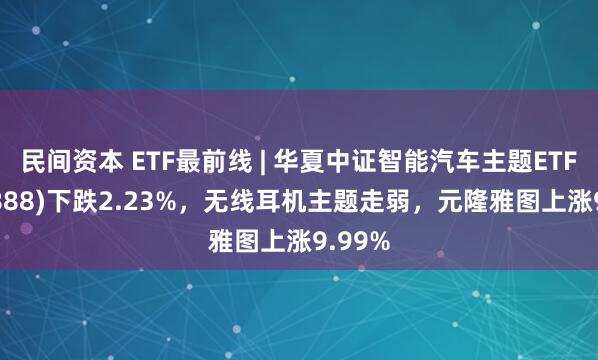 民间资本 ETF最前线 | 华夏中证智能汽车主题ETF(159888)下跌2.23%，无线耳机主题走弱，元隆雅图上涨9.99%