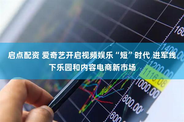 启点配资 爱奇艺开启视频娱乐“短”时代 进军线下乐园和内容电商新市场