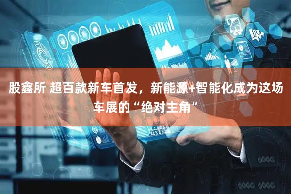 股鑫所 超百款新车首发，新能源+智能化成为这场车展的“绝对主角”