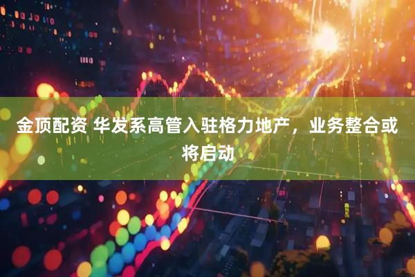 金顶配资 华发系高管入驻格力地产，业务整合或将启动