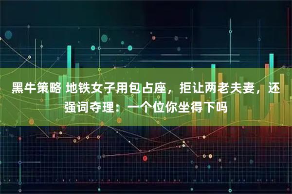 黑牛策略 地铁女子用包占座，拒让两老夫妻，还强词夺理：一个位你坐得下吗