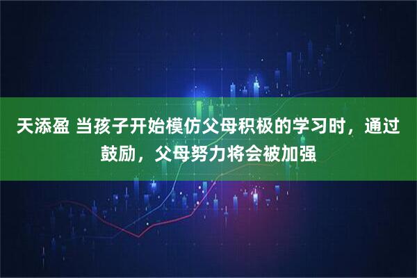 天添盈 当孩子开始模仿父母积极的学习时,通过鼓励,父母努力将会被加强