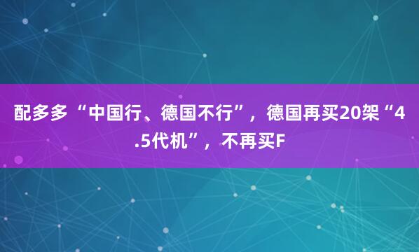 配多多 “中国行、德国不行”,德国再买20架“4.5代机”,不再买F