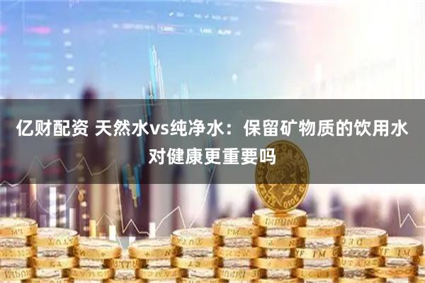 亿财配资 天然水vs纯净水:保留矿物质的饮用水对健康更重要吗