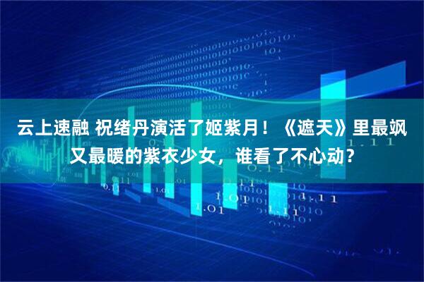 云上速融 祝绪丹演活了姬紫月!《遮天》里最飒又最暖的紫衣少女,谁看了不心动?