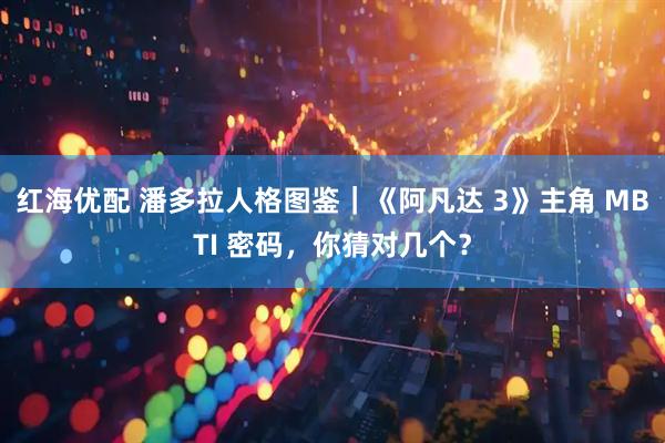 红海优配 潘多拉人格图鉴|《阿凡达 3》主角 MBTI 密码,你猜对几个?