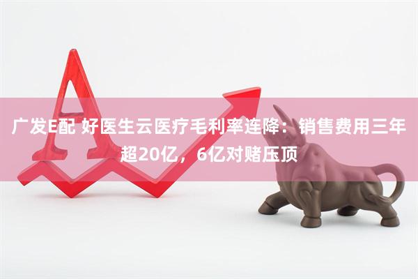 广发E配 好医生云医疗毛利率连降：销售费用三年超20亿，6亿对赌压顶