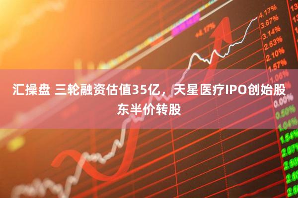 汇操盘 三轮融资估值35亿，天星医疗IPO创始股东半价转股