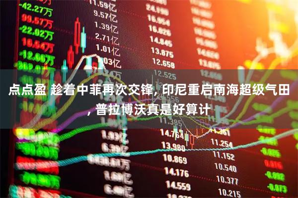 点点盈 趁着中菲再次交锋, 印尼重启南海超级气田, 普拉博沃真是好算计